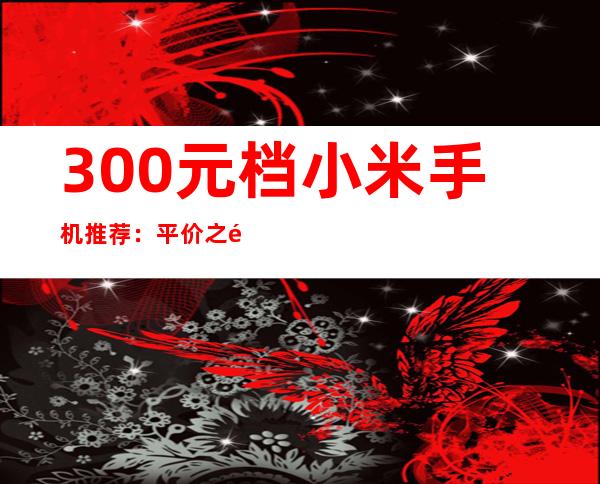 300元档小米手机推荐：平价之选，性价比出众